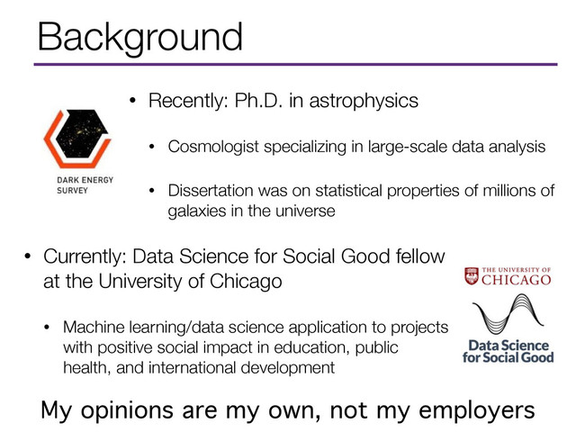 Background
• Currently: Data Science for Social Good fellow
at the University of Chicago
• Machine learning/data science application to projects
with positive social impact in education, public
health, and international development
My opinions are my own, not my employers
• Recently: Ph.D. in astrophysics
• Cosmologist specializing in large-scale data analysis
• Dissertation was on statistical properties of millions of
galaxies in the universe
