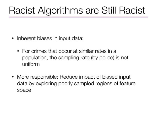 Racist Algorithms are Still Racist
• Inherent biases in input data:
• For crimes that occur at similar rates in a
population, the sampling rate (by police) is not
uniform
• More responsible: Reduce impact of biased input
data by exploring poorly sampled regions of feature
space
