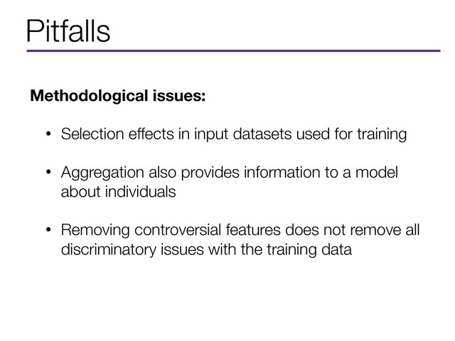 Pitfalls
Methodological issues:
• Selection effects in input datasets used for training
• Aggregation also provides information to a model
about individuals
• Removing controversial features does not remove all
discriminatory issues with the training data

