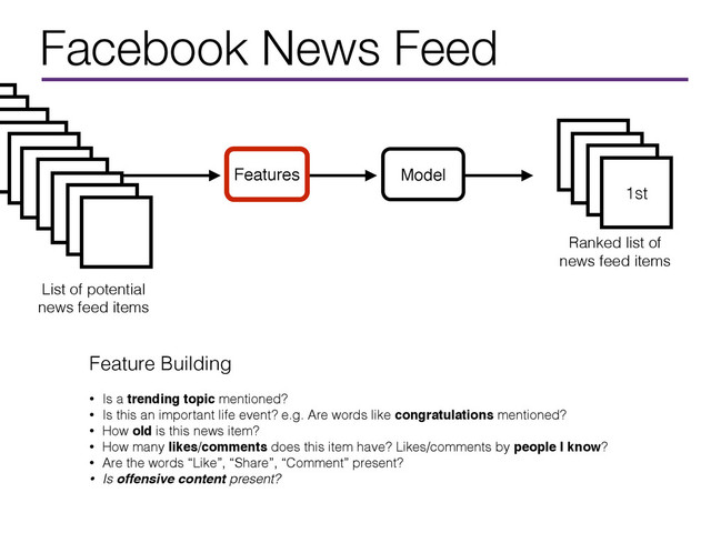 Facebook News Feed
1st
Ranked list of
news feed items
Model
Features
List of potential
news feed items
Feature Building
• Is a trending topic mentioned?
• Is this an important life event? e.g. Are words like congratulations mentioned?
• How old is this news item?
• How many likes/comments does this item have? Likes/comments by people I know?
• Are the words “Like”, “Share”, “Comment” present?
• Is offensive content present?
