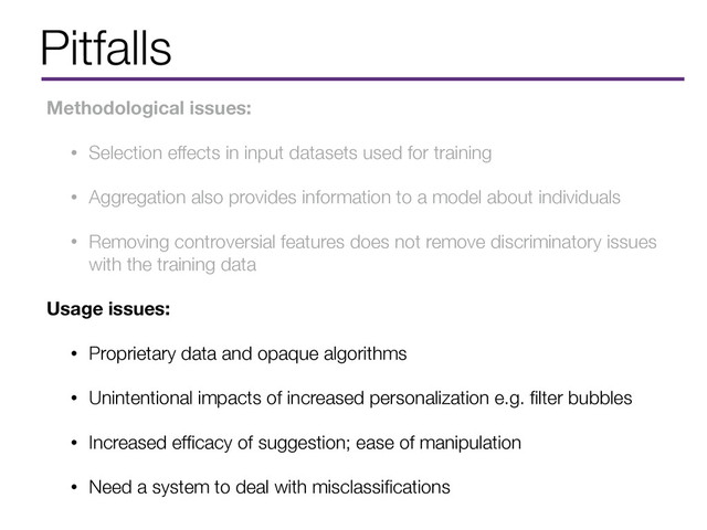 Pitfalls
Methodological issues:
• Selection effects in input datasets used for training
• Aggregation also provides information to a model about individuals
• Removing controversial features does not remove discriminatory issues
with the training data
Usage issues:
• Proprietary data and opaque algorithms
• Unintentional impacts of increased personalization e.g. ﬁlter bubbles
• Increased efﬁcacy of suggestion; ease of manipulation
• Need a system to deal with misclassiﬁcations

