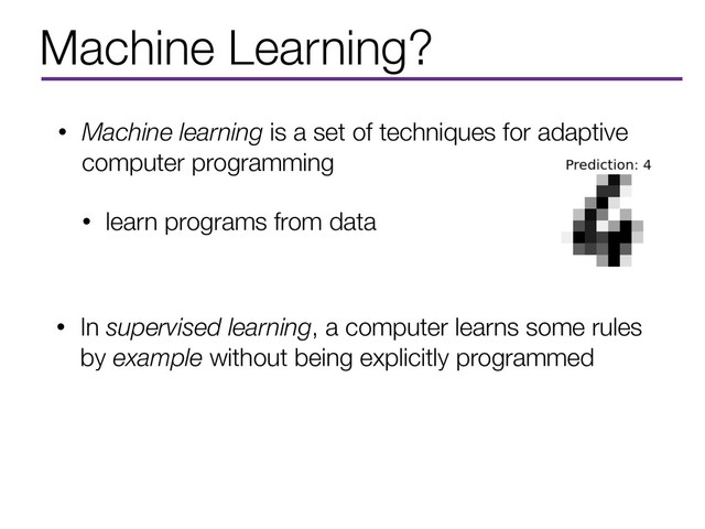 Machine Learning?
• Machine learning is a set of techniques for adaptive
computer programming
• learn programs from data
• In supervised learning, a computer learns some rules
by example without being explicitly programmed
• In supervised learning, a computer learns some rules
by example without being explicitly programmed
