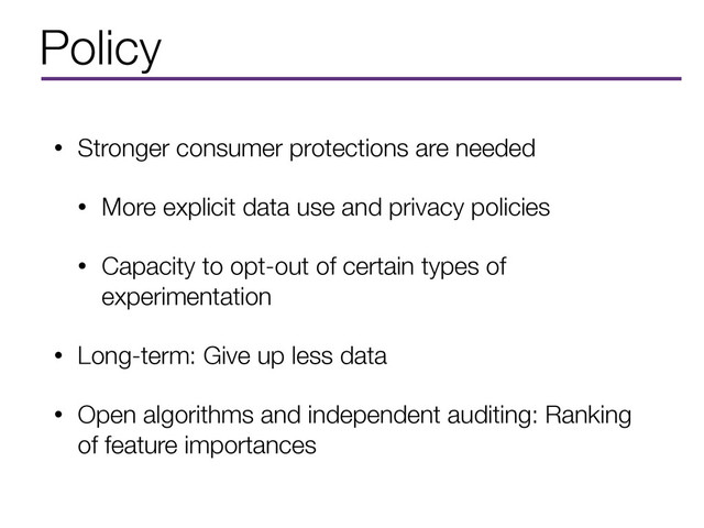 Policy
• Stronger consumer protections are needed
• More explicit data use and privacy policies
• Capacity to opt-out of certain types of
experimentation
• Long-term: Give up less data
• Open algorithms and independent auditing: Ranking
of feature importances
