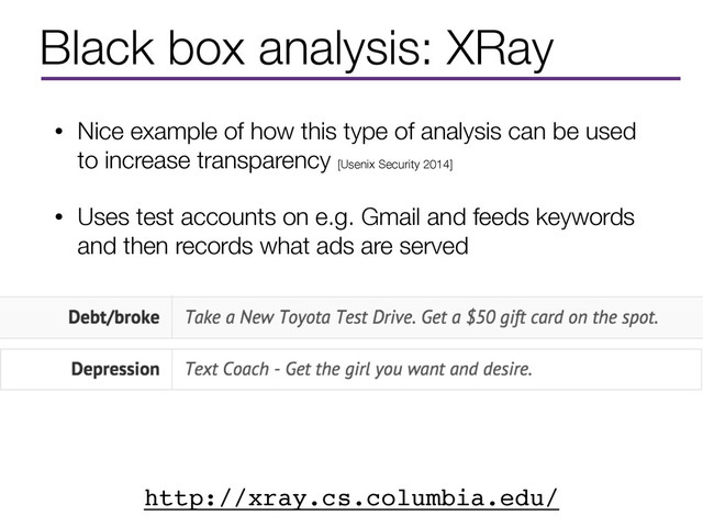 Black box analysis: XRay
• Nice example of how this type of analysis can be used
to increase transparency [Usenix Security 2014]
• Uses test accounts on e.g. Gmail and feeds keywords
and then records what ads are served
http://xray.cs.columbia.edu/
