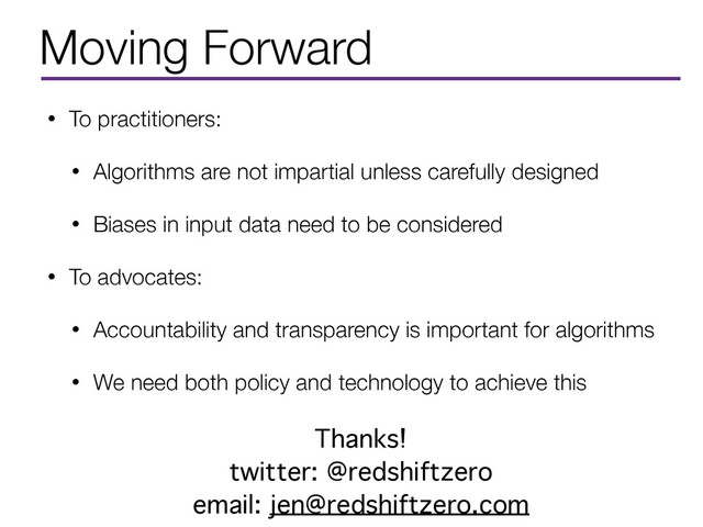Moving Forward
• To practitioners:
• Algorithms are not impartial unless carefully designed
• Biases in input data need to be considered
• To advocates:
• Accountability and transparency is important for algorithms
• We need both policy and technology to achieve this
Thanks!
twitter: @redshiftzero
email: jen@redshiftzero.com
