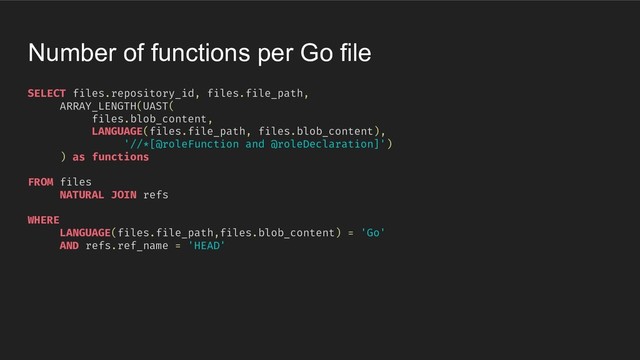 SELECT files.repository_id, files.file_path,
ARRAY_LENGTH(UAST(
files.blob_content,
LANGUAGE(files.file_path, files.blob_content),
'//*[@roleFunction and @roleDeclaration]')
) as functions
FROM files
NATURAL JOIN refs
WHERE
LANGUAGE(files.file_path,files.blob_content) = 'Go'
AND refs.ref_name = 'HEAD'
Number of functions per Go file
