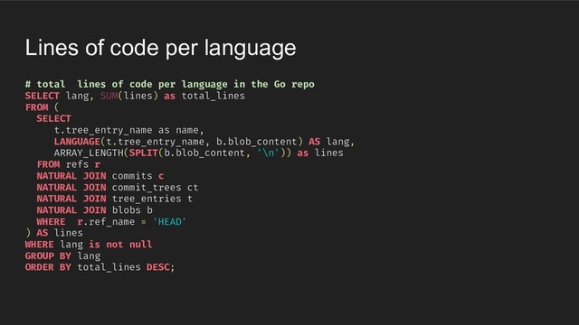 Lines of code per language
# total lines of code per language in the Go repo
SELECT lang, SUM(lines) as total_lines
FROM (
SELECT
t.tree_entry_name as name,
LANGUAGE(t.tree_entry_name, b.blob_content) AS lang,
ARRAY_LENGTH(SPLIT(b.blob_content, '\n')) as lines
FROM refs r
NATURAL JOIN commits c
NATURAL JOIN commit_trees ct
NATURAL JOIN tree_entries t
NATURAL JOIN blobs b
WHERE r.ref_name = 'HEAD'
) AS lines
WHERE lang is not null
GROUP BY lang
ORDER BY total_lines DESC;
