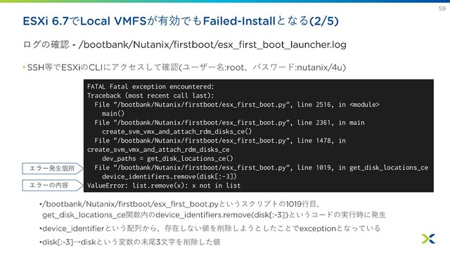で が有効でも となる
ログの確認
• 等で の にアクセスして確認 ユーザー名 、パスワード
• というスクリプトの 行目、
関数内の というコードの実行時に発生
• という配列から、存在しない値を削除しようとしたことで となっている
• → という変数の末尾 文字を削除した値
FATAL Fatal exception encountered:
Traceback (most recent call last):
File "/bootbank/Nutanix/firstboot/esx_first_boot.py", line 2516, in 
main()
File "/bootbank/Nutanix/firstboot/esx_first_boot.py", line 2361, in main
create_svm_vmx_and_attach_rdm_disks_ce()
File "/bootbank/Nutanix/firstboot/esx_first_boot.py", line 1478, in
create_svm_vmx_and_attach_rdm_disks_ce
dev_paths = get_disk_locations_ce()
File "/bootbank/Nutanix/firstboot/esx_first_boot.py", line 1019, in get_disk_locations_ce
device_identifiers.remove(disk[:-3])
ValueError: list.remove(x): x not in list
エラー発生個所
エラーの内容
