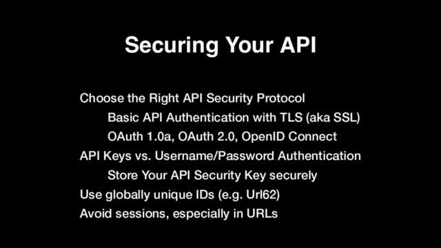 Securing Your API
Choose the Right API Security Protocol
Basic API Authentication with TLS (aka SSL)
OAuth 1.0a, OAuth 2.0, OpenID Connect
API Keys vs. Username/Password Authentication
Store Your API Security Key securely
Use globally unique IDs (e.g. Url62)
Avoid sessions, especially in URLs

