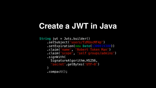 Create a JWT in Java
String jwt = Jwts.builder()
.setSubject("users/TzMUocMF4p")
.setExpiration(new Date(1300819380))
.claim("name", "Robert Token Man")
.claim("scope", "self groups/admins")
.signWith(
SignatureAlgorithm.HS256,
"secret".getBytes("UTF-8")
)
.compact();
