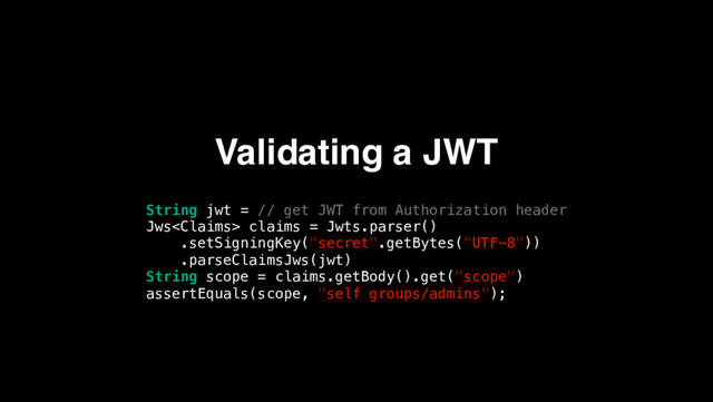 Validating a JWT
String jwt = // get JWT from Authorization header
Jws claims = Jwts.parser()
.setSigningKey("secret".getBytes("UTF-8"))
.parseClaimsJws(jwt)
String scope = claims.getBody().get("scope")
assertEquals(scope, "self groups/admins");
