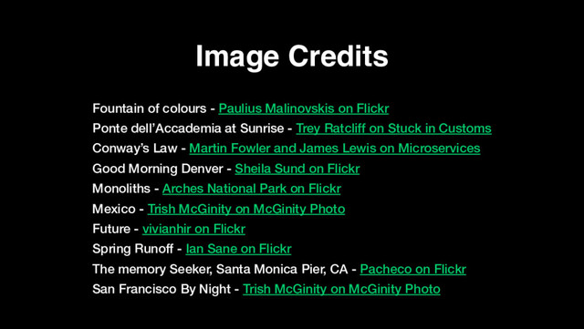 Image Credits
Fountain of colours - Paulius Malinovskis on Flickr
Ponte dell’Accademia at Sunrise - Trey Ratcliff on Stuck in Customs
Conway’s Law - Martin Fowler and James Lewis on Microservices
Good Morning Denver - Sheila Sund on Flickr
Monoliths - Arches National Park on Flickr
Mexico - Trish McGinity on McGinity Photo
Future - vivianhir on Flickr
Spring Runoff - Ian Sane on Flickr
The memory Seeker, Santa Monica Pier, CA - Pacheco on Flickr
San Francisco By Night - Trish McGinity on McGinity Photo
