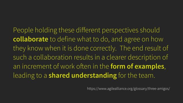 People holding these di
ff
erent perspectives should
collaborate to define what to do, and agree on how
they know when it is done correctly. The end result of
such a collaboration results in a clearer description of
an increment of work o
ft
en in the form of examples,
leading to a shared understanding for the team.
https://www.agilealliance.org/glossary/three-amigos/
