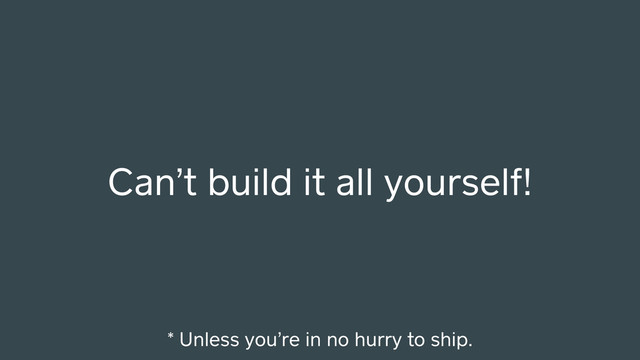 Can’t build it all yourself!
* Unless you’re in no hurry to ship.
