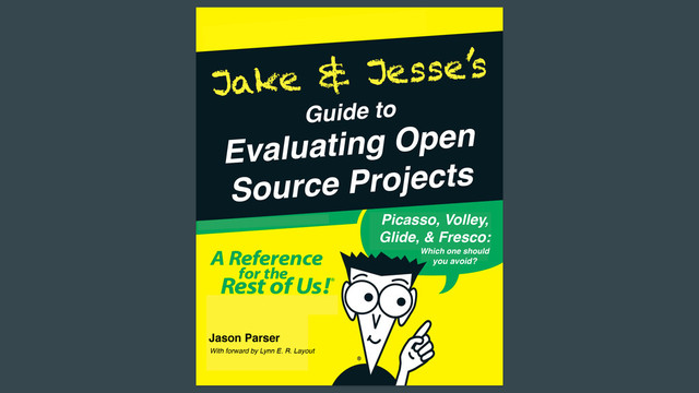 Guide to
Jake & Jesse’s
Evaluating Open!
Source Projects
Picasso, Volley,!
Glide, & Fresco:
Which one should!
you avoid?
Jason Parser
With forward by Lynn E. R. Layout
