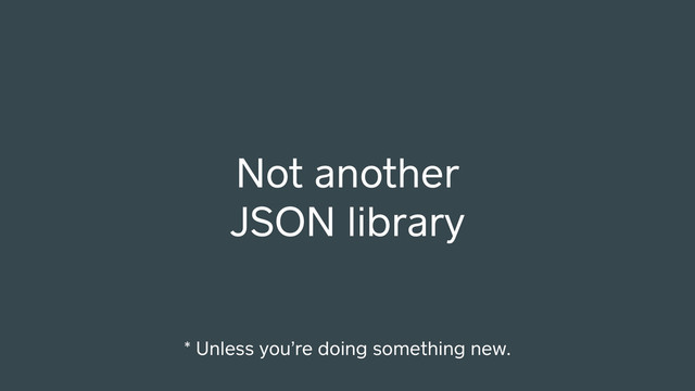 Not another
JSON library
* Unless you’re doing something new.
