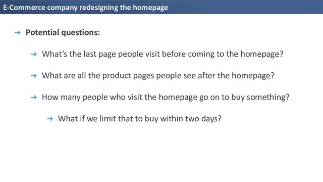 E-Commerce company redesigning the homepage
➔ Potential questions:
➔ What’s the last page people visit before coming to the homepage?
➔ What are all the product pages people see after the homepage?
➔ How many people who visit the homepage go on to buy something?
➔ What if we limit that to buy within two days?
