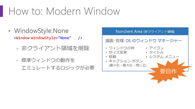 How to: Modern Window
• WindowStyle.None
− 非クライアント領域を削除
− 標準ウィンドウの動作を
エミュレートするロジックが必要
Nonclient Area (非クライアント領域)
• ウィンドウの枠
• サイズ変更
• 移動
• キャプション ボタン
(最小化・最大化・閉じる)
• アイコン
• タイトル
• システム メニュー
描画･管理: OS のウィンドウ マネージャー
要自作

