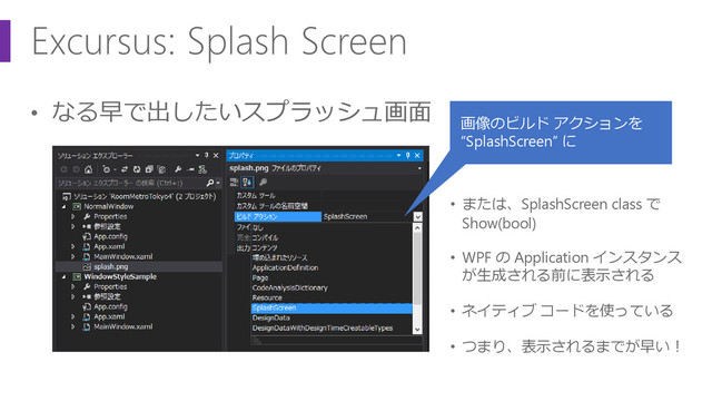 Excursus: Splash Screen
• なる早で出したいスプラッシュ画面
画像のビルド アクションを
“SplashScreen” に
• または、SplashScreen class で
Show(bool)
• WPF の Application インスタンス
が生成される前に表示される
• ネイティブ コードを使っている
• つまり、表示されるまでが早い！
