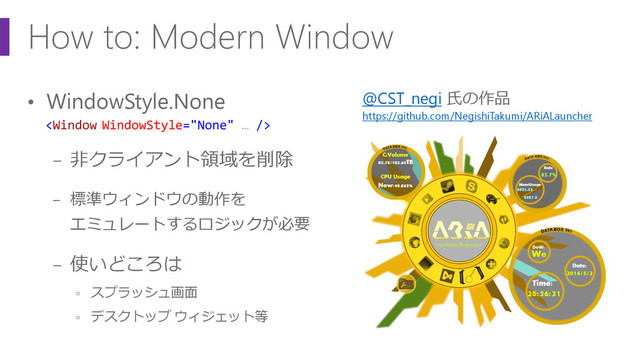 How to: Modern Window
• WindowStyle.None
− 非クライアント領域を削除
− 標準ウィンドウの動作を
エミュレートするロジックが必要
− 使いどころは
▫ スプラッシュ画面
▫ デスクトップ ウィジェット等

@CST_negi 氏の作品
https://github.com/NegishiTakumi/ARiALauncher
