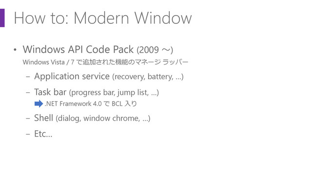 How to: Modern Window
• Windows API Code Pack (2009 ～)
Windows Vista / 7 で追加された機能のマネージ ラッパー
− Application service (recovery, battery, …)
− Task bar (progress bar, jump list, …)
.NET Framework 4.0 で BCL 入り
− Shell (dialog, window chrome, …)
− Etc…
