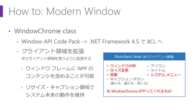 How to: Modern Window
• WindowChrome class
− Window API Code Pack -> .NET Framework 4.5 で BCL へ
− クライアント領域を拡張
非クライアント領域を覆うように拡張する
▫ ウィンドウ フレームに WPF の
コンテンツを含めることが可能
▫ リサイズ・キャプション領域で
システム本来の動作を維持
Nonclient Area (非クライアント領域)
• ウィンドウの枠
• サイズ変更
• 移動
• キャプション ボタン
(最小化・最大化・閉じる)
• アイコン
• タイトル
• システム メニュー
※ WindowChrome がやってくれるもの
