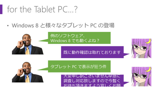 for the Tablet PC…?
• Windows 8 と様々なタブレット PC の登場
例のソフトウェア、
Windows 8 でも動くよね？
既に動作確認は取れております
タブレット PC で表示が狂う件
大変申し訳ございません早急に
調査し対応致しますので今暫く
お待ち頂きますよう宜しくお願
