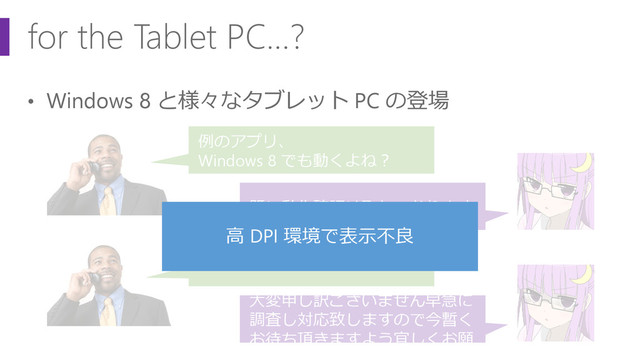 for the Tablet PC…?
• Windows 8 と様々なタブレット PC の登場
例のアプリ、
Windows 8 でも動くよね？
既に動作確認は取れております
タブレット PC で表示が狂う件
大変申し訳ございません早急に
調査し対応致しますので今暫く
お待ち頂きますよう宜しくお願
高 DPI 環境で表示不良
