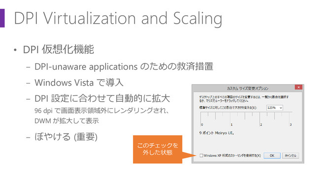 DPI Virtualization and Scaling
• DPI 仮想化機能
− DPI-unaware applications のための救済措置
− Windows Vista で導入
− DPI 設定に合わせて自動的に拡大
96 dpi で画面表示領域外にレンダリングされ、
DWM が拡大して表示
− ぼやける (重要)
このチェックを
外した状態
