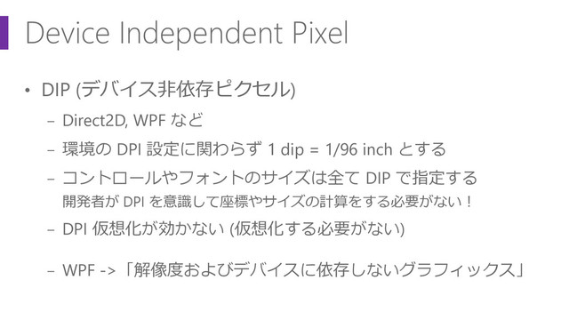 Device Independent Pixel
• DIP (デバイス非依存ピクセル)
− Direct2D, WPF など
− 環境の DPI 設定に関わらず 1 dip = 1/96 inch とする
− コントロールやフォントのサイズは全て DIP で指定する
開発者が DPI を意識して座標やサイズの計算をする必要がない！
− DPI 仮想化が効かない (仮想化する必要がない)
− WPF ->「解像度およびデバイスに依存しないグラフィックス」

