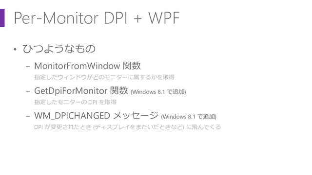 Per-Monitor DPI + WPF
• ひつようなもの
− MonitorFromWindow 関数
指定したウィンドウがどのモニターに属するかを取得
− GetDpiForMonitor 関数 (Windows 8.1 で追加)
指定したモニターの DPI を取得
− WM_DPICHANGED メッセージ (Windows 8.1 で追加)
DPI が変更されたとき (ディスプレイをまたいだときなど) に飛んでくる
