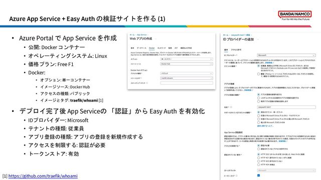 Azure App Service + Easy Auth の検証サイトを作る (1)
11
• Azure Portal で App Service を作成
• 公開: Docker コンテナー
• オペレーティングシステム: Linux
• 価格プラン: Free F1
• Docker:
• オプション: 単一コンテナー
• イメージソース: Docker Hub
• アクセスの種類: パブリック
• イメージとタグ: traefik/whoami [1]
• デプロイ完了後 App Serviceの 「認証」から Easy Auth を有効化
• IDプロバイダー: Microsoft
• テナントの種類: 従業員
• アプリ登録の種類: アプリの登録を新規作成する
• アクセスを制限する: 認証が必要
• トークンストア: 有効
[1] https://github.com/traefik/whoami
