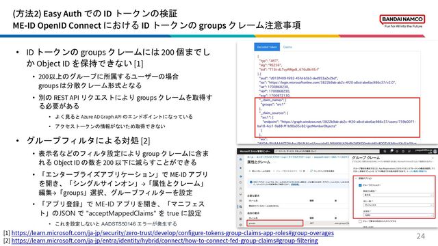 (方法2) Easy Auth での ID トークンの検証
ME-ID OpenID Connect における ID トークンの groups クレーム注意事項
24
• ID トークンの groups クレームには 200 個までし
か Object ID を保持できない [1]
• 200以上のグループに所属するユーザーの場合
groups は分散クレーム形式となる
• 別の REST API リクエストにより groups クレームを取得す
る必要がある
• よく見ると Azure AD Graph API のエンドポイントになっている
• アクセストークンの情報がないため取得できない
• グループフィルタによる対処 [2]
• 表示名などのフィルタ設定により group クレームに含ま
れる Object ID の数を 200 以下に減らすことができる
• 「エンタープライズアプリケーション」で ME-ID アプリ
を開き、「シングルサインオン」→「属性とクレーム」
編集→「groups」選択、グループフィルターを設定
• 「アプリ登録」で ME-ID アプリを開き、「マニフェス
ト」のJSON で "acceptMappedClaims" を true に設定
• これを設定しないと AADSTS50146 エラーが発生する
[1] https://learn.microsoft.com/ja-jp/security/zero-trust/develop/configure-tokens-group-claims-app-roles#group-overages
[2] https://learn.microsoft.com/ja-jp/entra/identity/hybrid/connect/how-to-connect-fed-group-claims#group-filtering
