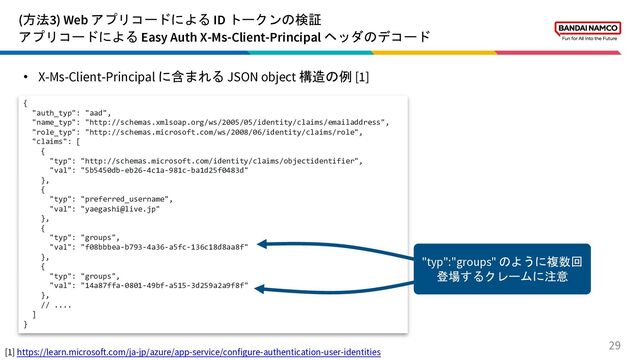 (方法3) Web アプリコードによる ID トークンの検証
アプリコードによる Easy Auth X-Ms-Client-Principal ヘッダのデコード
29
• X-Ms-Client-Principal に含まれる JSON object 構造の例 [1]
{
"auth_typ": "aad",
"name_typ": "http://schemas.xmlsoap.org/ws/2005/05/identity/claims/emailaddress",
"role_typ": "http://schemas.microsoft.com/ws/2008/06/identity/claims/role",
"claims": [
{
"typ": "http://schemas.microsoft.com/identity/claims/objectidentifier",
"val": "5b5450db-eb26-4c1a-981c-ba1d25f0483d"
},
{
"typ": "preferred_username",
"val": "yaegashi@live.jp"
},
{
"typ": "groups",
"val": "f08bbbea-b793-4a36-a5fc-136c18d8aa8f"
},
{
"typ": "groups",
"val": "14a87ffa-0801-49bf-a515-3d259a2a9f8f"
},
// ....
]
}
[1] https://learn.microsoft.com/ja-jp/azure/app-service/configure-authentication-user-identities
"typ":"groups" のように複数回
登場するクレームに注意
