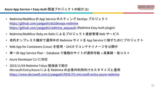 Azure App Service + Easy Auth 関連プロジェクトの紹介 (1)
31
• Redmine/RedMica の App Service ホスティング DevOps プロジェクト
https://github.com/yaegashi/dx2devops-redmine
https://github.com/yaegashi/redmine_easyauth (Redmine Easy Auth plugin)
• Redmine/RedMica: Ruby on Rails によるプロジェクト進捗管理 Web サービス
• 老朽オンプレミス機材で運用中の Redmine サイトを App Service に移すためにプロジェクト
• Web App for Containers (Linux) を使用・GHCR でコンテナイメージを公開中
• 単一の App Service Plan・Database で複数のサイトが運用可能 → 高集積・低コスト
• Azure Developer CLI に対応
• 2023/11/04 Redmine Tokyo 勉強会で紹介
Microsoft Entra/Azure による Redmine の企業内利用向けカスタマイズと運用
https://www.docswell.com/s/yaegashi/KENJ7G-microsoft-entra-azure-redmine
