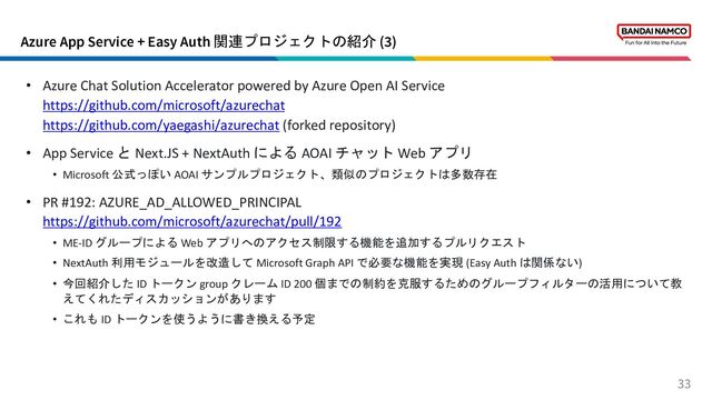 Azure App Service + Easy Auth 関連プロジェクトの紹介 (3)
33
• Azure Chat Solution Accelerator powered by Azure Open AI Service
https://github.com/microsoft/azurechat
https://github.com/yaegashi/azurechat (forked repository)
• App Service と Next.JS + NextAuth による AOAI チャット Web アプリ
• Microsoft 公式っぽい AOAI サンプルプロジェクト、類似のプロジェクトは多数存在
• PR #192: AZURE_AD_ALLOWED_PRINCIPAL
https://github.com/microsoft/azurechat/pull/192
• ME-ID グループによる Web アプリへのアクセス制限する機能を追加するプルリクエスト
• NextAuth 利用モジュールを改造して Microsoft Graph API で必要な機能を実現 (Easy Auth は関係ない)
• 今回紹介した ID トークン group クレーム ID 200 個までの制約を克服するためのグループフィルターの活用について教
えてくれたディスカッションがあります
• これも ID トークンを使うように書き換える予定
