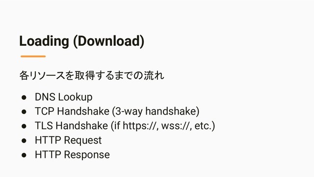 Loading (Download)
各リソースを取得するまでの流れ
● DNS Lookup
● TCP Handshake (3-way handshake)
● TLS Handshake (if https://, wss://, etc.)
● HTTP Request
● HTTP Response
