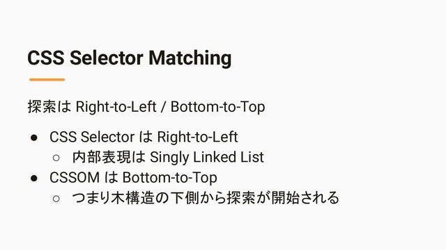 CSS Selector Matching
探索は Right-to-Left / Bottom-to-Top
● CSS Selector は Right-to-Left
○ 内部表現は Singly Linked List
● CSSOM は Bottom-to-Top
○ つまり木構造の下側から探索が開始される
