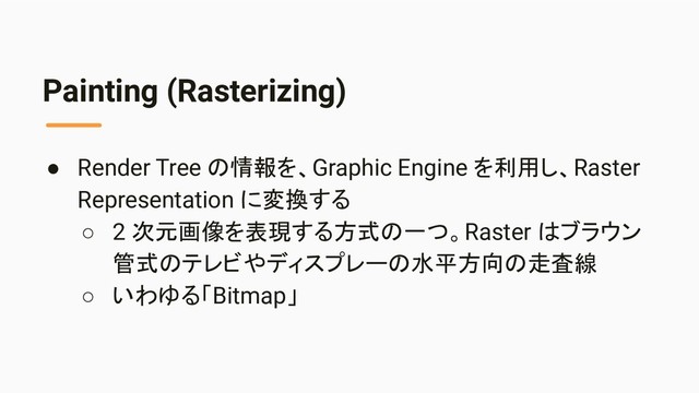 Painting (Rasterizing)
● Render Tree の情報を、Graphic Engine を利用し、Raster
Representation に変換する
○ 2 次元画像を表現する方式の一つ。Raster はブラウン
管式のテレビやディスプレーの水平方向の走査線
○ いわゆる「Bitmap」
