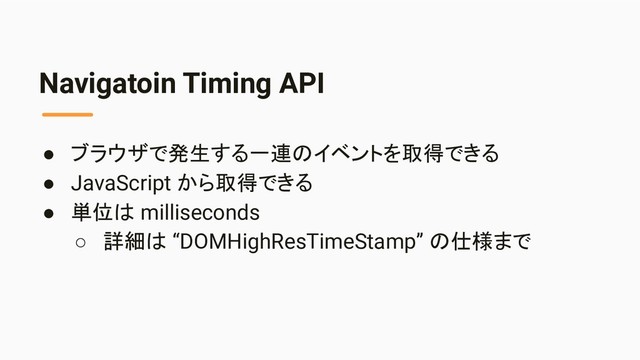 Navigatoin Timing API
● ブラウザで発生する一連のイベントを取得できる
● JavaScript から取得できる
● 単位は milliseconds
○ 詳細は “DOMHighResTimeStamp” の仕様まで
