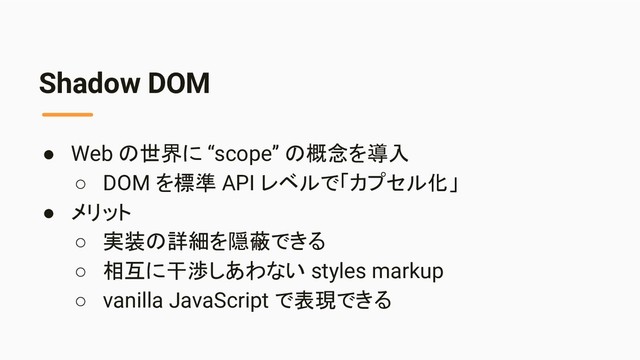 Shadow DOM
● Web の世界に “scope” の概念を導入
○ DOM を標準 API レベルで「カプセル化」
● メリット
○ 実装の詳細を隠蔽できる
○ 相互に干渉しあわない styles markup
○ vanilla JavaScript で表現できる
