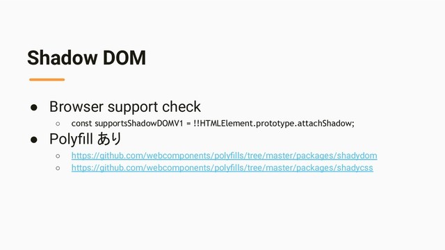 Shadow DOM
● Browser support check
○ const supportsShadowDOMV1 = !!HTMLElement.prototype.attachShadow;
● Polyﬁll あり
○ https://github.com/webcomponents/polyﬁlls/tree/master/packages/shadydom
○ https://github.com/webcomponents/polyﬁlls/tree/master/packages/shadycss
