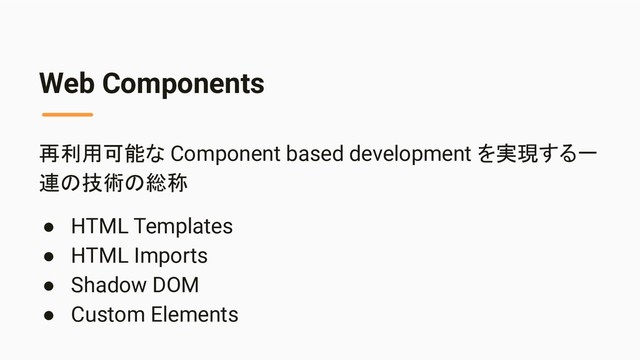 Web Components
再利用可能な Component based development を実現する一
連の技術の総称
● HTML Templates
● HTML Imports
● Shadow DOM
● Custom Elements

