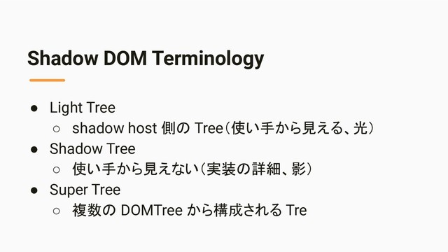 Shadow DOM Terminology
● Light Tree
○ shadow host 側の Tree（使い手から見える、光）
● Shadow Tree
○ 使い手から見えない（実装の詳細、影）
● Super Tree
○ 複数の DOMTree から構成される Tre
