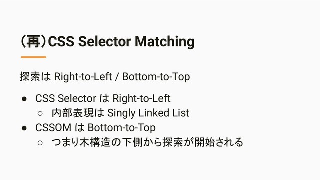 （再）CSS Selector Matching
探索は Right-to-Left / Bottom-to-Top
● CSS Selector は Right-to-Left
○ 内部表現は Singly Linked List
● CSSOM は Bottom-to-Top
○ つまり木構造の下側から探索が開始される
