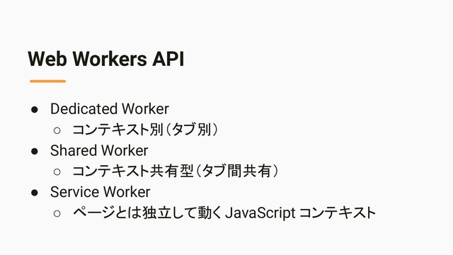 Web Workers API
● Dedicated Worker
○ コンテキスト別（タブ別）
● Shared Worker
○ コンテキスト共有型（タブ間共有）
● Service Worker
○ ページとは独立して動く JavaScript コンテキスト

