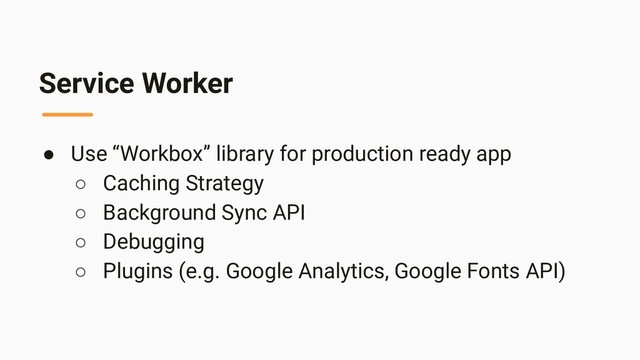 Service Worker
● Use “Workbox” library for production ready app
○ Caching Strategy
○ Background Sync API
○ Debugging
○ Plugins (e.g. Google Analytics, Google Fonts API)
