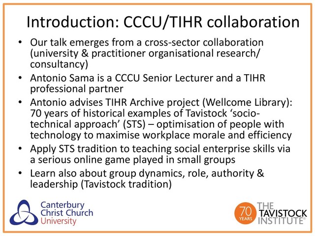 Introduction: CCCU/TIHR collaboration
• Our talk emerges from a cross-sector collaboration
(university & practitioner organisational research/
consultancy)
• Antonio Sama is a CCCU Senior Lecturer and a TIHR
professional partner
• Antonio advises TIHR Archive project (Wellcome Library):
70 years of historical examples of Tavistock ‘socio-
technical approach’ (STS) – optimisation of people with
technology to maximise workplace morale and efficiency
• Apply STS tradition to teaching social enterprise skills via
a serious online game played in small groups
• Learn also about group dynamics, role, authority &
leadership (Tavistock tradition)
