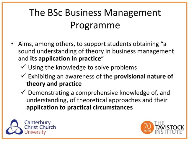 The BSc Business Management
Programme
• Aims, among others, to support students obtaining “a
sound understanding of theory in business management
and its application in practice”
ü Using the knowledge to solve problems
ü Exhibiting an awareness of the provisional nature of
theory and practice
ü Demonstrating a comprehensive knowledge of, and
understanding, of theoretical approaches and their
application to practical circumstances
