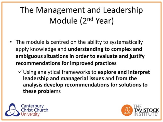 The Management and Leadership
Module (2nd Year)
• The module is centred on the ability to systematically
apply knowledge and understanding to complex and
ambiguous situations in order to evaluate and justify
recommendations for improved practices
üUsing analytical frameworks to explore and interpret
leadership and managerial issues and from the
analysis develop recommendations for solutions to
these problems

